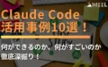Claude Code 活用事例 10選 何ができるのか 何がすごいのか 徹底 深掘り
